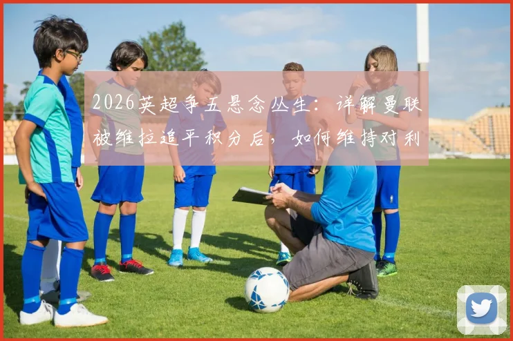 2026英超争五悬念丛生:详解曼联被维拉追平积分后,如何维持对利物浦的3分领先优势?