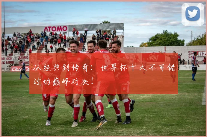 从经典到传奇:世界杯十大不可错过的巅峰对决!