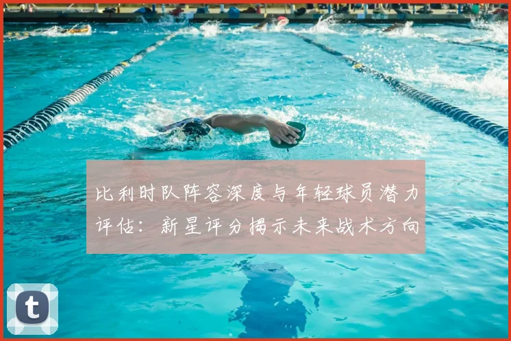 比利时队阵容深度与年轻球员潜力评估:新星评分揭示未来战术方向与竞争力