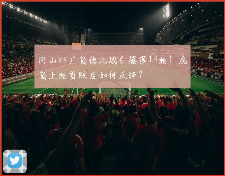 冈山vs广岛德比战引爆第14轮!鹿岛上轮首败后如何反弹?