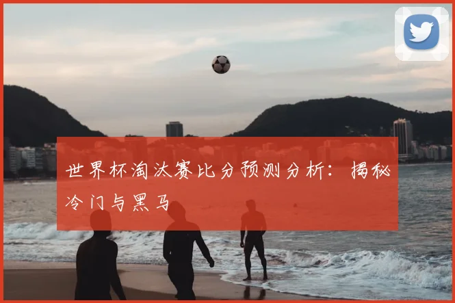 世界杯淘汰赛比分预测分析:揭秘冷门与黑马