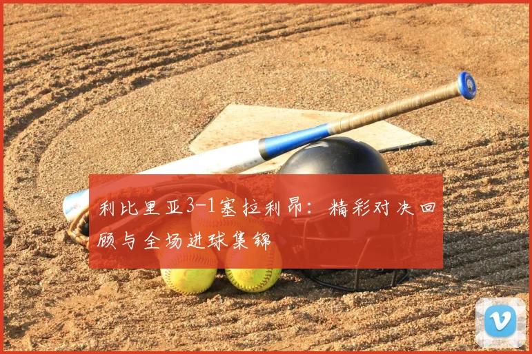利比里亚3-1塞拉利昂:精彩对决回顾与全场进球集锦